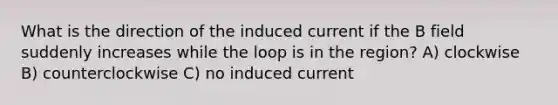 What is the direction of the induced current if the B field suddenly increases while the loop is in the region? A) clockwise B) counterclockwise C) no induced current