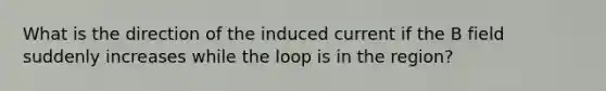 What is the direction of the induced current if the B field suddenly increases while the loop is in the region?