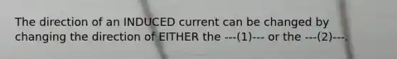 The direction of an INDUCED current can be changed by changing the direction of EITHER the ---(1)--- or the ---(2)---.