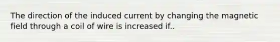 The direction of the induced current by changing the magnetic field through a coil of wire is increased if..