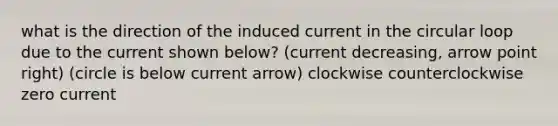 what is the direction of the induced current in the circular loop due to the current shown below? (current decreasing, arrow point right) (circle is below current arrow) clockwise counterclockwise zero current