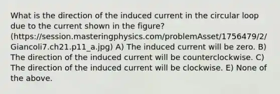 What is the direction of the induced current in the circular loop due to the current shown in the figure? (https://session.masteringphysics.com/problemAsset/1756479/2/Giancoli7.ch21.p11_a.jpg) A) The induced current will be zero. B) The direction of the induced current will be counterclockwise. C) The direction of the induced current will be clockwise. E) None of the above.