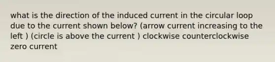 what is the direction of the induced current in the circular loop due to the current shown below? (arrow current increasing to the left ) (circle is above the current ) clockwise counterclockwise zero current