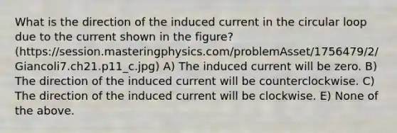 What is the direction of the induced current in the circular loop due to the current shown in the figure? (https://session.masteringphysics.com/problemAsset/1756479/2/Giancoli7.ch21.p11_c.jpg) A) The induced current will be zero. B) The direction of the induced current will be counterclockwise. C) The direction of the induced current will be clockwise. E) None of the above.