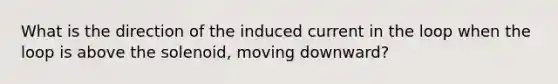 What is the direction of the induced current in the loop when the loop is above the solenoid, moving downward?