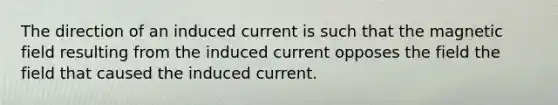 The direction of an induced current is such that the magnetic field resulting from the induced current opposes the field the field that caused the induced current.