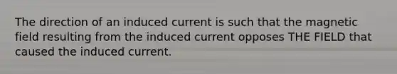 The direction of an induced current is such that the magnetic field resulting from the induced current opposes THE FIELD that caused the induced current.