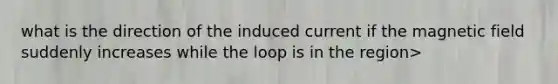 what is the direction of the induced current if the magnetic field suddenly increases while the loop is in the region>