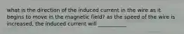 what is the direction of the induced current in the wire as it begins to move in the magnetic field? as the speed of the wire is increased, the induced current will ___________