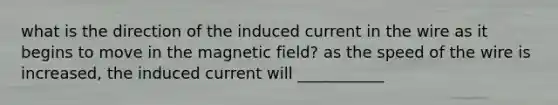 what is the direction of the induced current in the wire as it begins to move in the magnetic field? as the speed of the wire is increased, the induced current will ___________