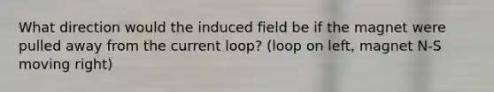 What direction would the induced field be if the magnet were pulled away from the current loop? (loop on left, magnet N-S moving right)