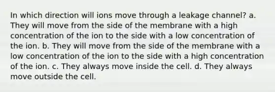 In which direction will ions move through a leakage channel? a. They will move from the side of the membrane with a high concentration of the ion to the side with a low concentration of the ion. b. They will move from the side of the membrane with a low concentration of the ion to the side with a high concentration of the ion. c. They always move inside the cell. d. They always move outside the cell.