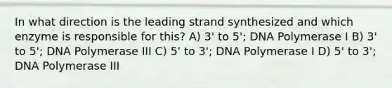 In what direction is the leading strand synthesized and which enzyme is responsible for this? A) 3' to 5'; DNA Polymerase I B) 3' to 5'; DNA Polymerase III C) 5' to 3'; DNA Polymerase I D) 5' to 3'; DNA Polymerase III