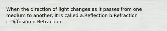 When the direction of light changes as it passes from one medium to another, it is called a.Reflection b.Refraction c.Diffusion d.Retraction