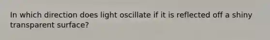 In which direction does light oscillate if it is reflected off a shiny transparent surface?