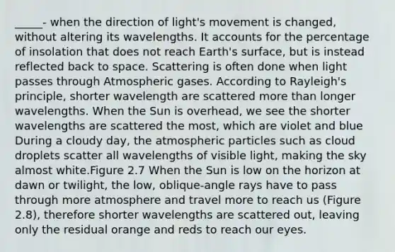 _____- when the direction of light's movement is changed, without altering its wavelengths. It accounts for the percentage of insolation that does not reach Earth's surface, but is instead reflected back to space. Scattering is often done when light passes through Atmospheric gases. According to Rayleigh's principle, shorter wavelength are scattered more than longer wavelengths. When the Sun is overhead, we see the shorter wavelengths are scattered the most, which are violet and blue During a cloudy day, the atmospheric particles such as cloud droplets scatter all wavelengths of visible light, making the sky almost white.Figure 2.7 When the Sun is low on the horizon at dawn or twilight, the low, oblique-angle rays have to pass through more atmosphere and travel more to reach us (Figure 2.8), therefore shorter wavelengths are scattered out, leaving only the residual orange and reds to reach our eyes.