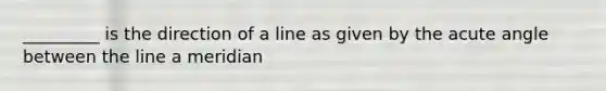 _________ is the direction of a line as given by the acute angle between the line a meridian