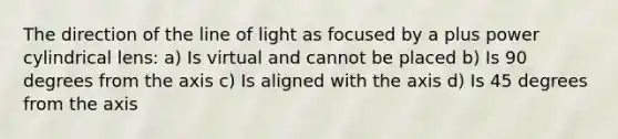 The direction of the line of light as focused by a plus power cylindrical lens: a) Is virtual and cannot be placed b) Is 90 degrees from the axis c) Is aligned with the axis d) Is 45 degrees from the axis