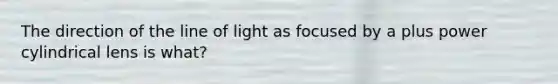 The direction of the line of light as focused by a plus power cylindrical lens is what?