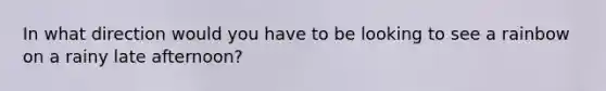 In what direction would you have to be looking to see a rainbow on a rainy late afternoon?