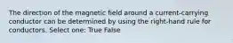 The direction of the magnetic field around a current-carrying conductor can be determined by using the right-hand rule for conductors. Select one: True False