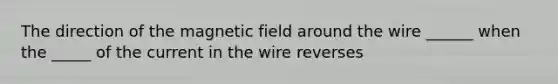 The direction of the magnetic field around the wire ______ when the _____ of the current in the wire reverses