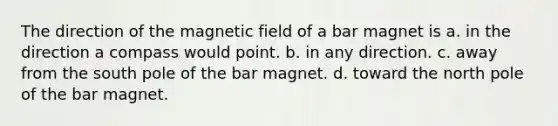 The direction of the magnetic field of a bar magnet is a. in the direction a compass would point. b. in any direction. c. away from the south pole of the bar magnet. d. toward the north pole of the bar magnet.