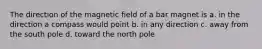 The direction of the magnetic field of a bar magnet is a. in the direction a compass would point b. in any direction c. away from the south pole d. toward the north pole