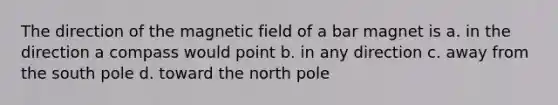 The direction of the magnetic field of a bar magnet is a. in the direction a compass would point b. in any direction c. away from the south pole d. toward the north pole