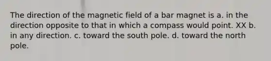 The direction of the magnetic field of a bar magnet is a. in the direction opposite to that in which a compass would point. XX b. in any direction. c. toward the south pole. d. toward the north pole.