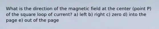 What is the direction of the magnetic field at the center (point P) of the square loop of current? a) left b) right c) zero d) into the page e) out of the page