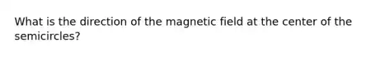 What is the direction of the magnetic field at the center of the semicircles?