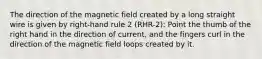 The direction of the magnetic field created by a long straight wire is given by right-hand rule 2 (RHR-2): Point the thumb of the right hand in the direction of current, and the fingers curl in the direction of the magnetic field loops created by it.