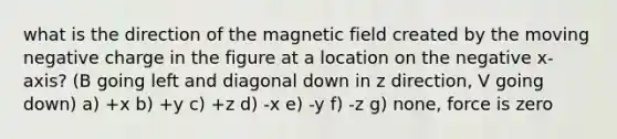 what is the direction of the magnetic field created by the moving negative charge in the figure at a location on the negative x-axis? (B going left and diagonal down in z direction, V going down) a) +x b) +y c) +z d) -x e) -y f) -z g) none, force is zero