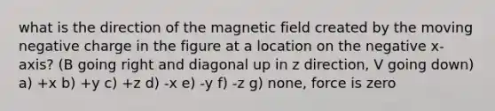 what is the direction of the magnetic field created by the moving negative charge in the figure at a location on the negative x-axis? (B going right and diagonal up in z direction, V going down) a) +x b) +y c) +z d) -x e) -y f) -z g) none, force is zero