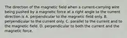 The direction of the magnetic field when a current-carrying wire being pushed by a magnetic force at a right angle to the current direction is A. perpendicular to the magnetic field only. B. perpendicular to the current only. C. parallel to the current and to the magnetic field. D. perpendicular to both the current and the magnetic force.