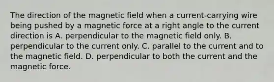 The direction of the magnetic field when a current-carrying wire being pushed by a magnetic force at a <a href='https://www.questionai.com/knowledge/kIh722csLJ-right-angle' class='anchor-knowledge'>right angle</a> to the current direction is A. perpendicular to the magnetic field only. B. perpendicular to the current only. C. parallel to the current and to the magnetic field. D. perpendicular to both the current and the magnetic force.