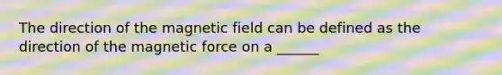 The direction of the magnetic field can be defined as the direction of the magnetic force on a ______