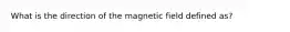 What is the direction of the magnetic field defined as?