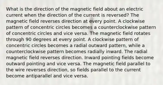 What is the direction of the magnetic field about an electric current when the direction of the current is reversed? The magnetic field reverses direction at every point. A clockwise pattern of concentric circles becomes a counterclockwise pattern of concentric circles and vice versa. The magnetic field rotates through 90 degrees at every point. A clockwise pattern of concentric circles becomes a radial outward pattern, while a counterclockwise pattern becomes radially inward. The radial magnetic field reverses direction. Inward pointing fields become outward pointing and vice versa. The magnetic field parallel to the wire reverses direction, so fields parallel to the current become antiparallel and vice versa.