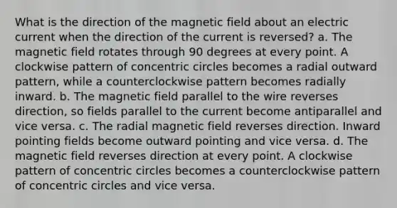 What is the direction of the magnetic field about an electric current when the direction of the current is reversed? a. The magnetic field rotates through 90 degrees at every point. A clockwise pattern of concentric circles becomes a radial outward pattern, while a counterclockwise pattern becomes radially inward. b. The magnetic field parallel to the wire reverses direction, so fields parallel to the current become antiparallel and vice versa. c. The radial magnetic field reverses direction. Inward pointing fields become outward pointing and vice versa. d. The magnetic field reverses direction at every point. A clockwise pattern of concentric circles becomes a counterclockwise pattern of concentric circles and vice versa.