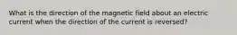 What is the direction of the magnetic field about an electric current when the direction of the current is reversed?