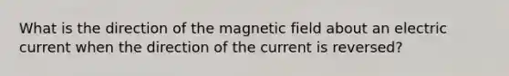 What is the direction of the magnetic field about an electric current when the direction of the current is reversed?