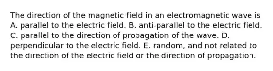 The direction of the magnetic field in an electromagnetic wave is A. parallel to the electric field. B. anti-parallel to the electric field. C. parallel to the direction of propagation of the wave. D. perpendicular to the electric field. E. random, and not related to the direction of the electric field or the direction of propagation.