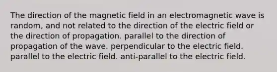 The direction of the magnetic field in an electromagnetic wave is random, and not related to the direction of the electric field or the direction of propagation. parallel to the direction of propagation of the wave. perpendicular to the electric field. parallel to the electric field. anti-parallel to the electric field.