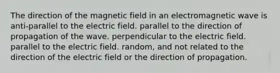 The direction of the magnetic field in an electromagnetic wave is anti-parallel to the electric field. parallel to the direction of propagation of the wave. perpendicular to the electric field. parallel to the electric field. random, and not related to the direction of the electric field or the direction of propagation.