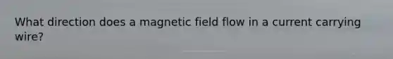 What direction does a magnetic field flow in a current carrying wire?