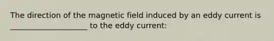 The direction of the magnetic field induced by an eddy current is ____________________ to the eddy current: