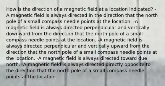 How is the direction of a magnetic field at a location indicated? -A magnetic field is always directed in the direction that the north pole of a small compass needle points at the location. -A magnetic field is always directed perpendicular and vertically downward from the direction that the north pole of a small compass needle points at the location. -A magnetic field is always directed perpendicular and vertically upward from the direction that the north pole of a small compass needle points at the location. -A magnetic field is always directed toward due north. -A magnetic field is always directed directly opposite to the direction that the north pole of a small compass needle points at the location.