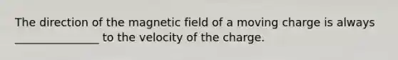 The direction of the magnetic field of a moving charge is always _______________ to the velocity of the charge.